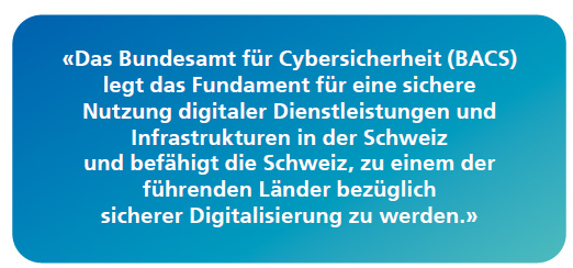 Das BACS legt das Fundament für eine sichere Nutzung digitaler Dienstleistungen und Infrastrukturen in der Schweiz und befähigt die Schweiz, zu einem der führenden Länder bezüglich sicherer Digitalisierung zu werden.